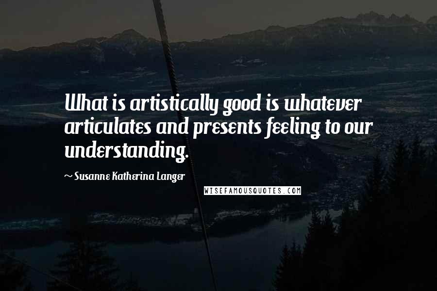 Susanne Katherina Langer Quotes: What is artistically good is whatever articulates and presents feeling to our understanding.