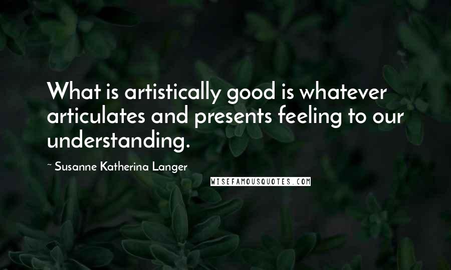 Susanne Katherina Langer Quotes: What is artistically good is whatever articulates and presents feeling to our understanding.