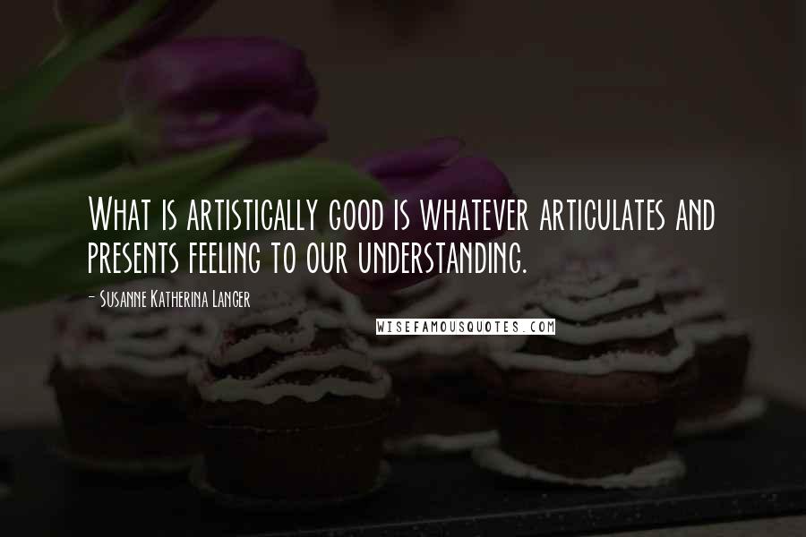 Susanne Katherina Langer Quotes: What is artistically good is whatever articulates and presents feeling to our understanding.