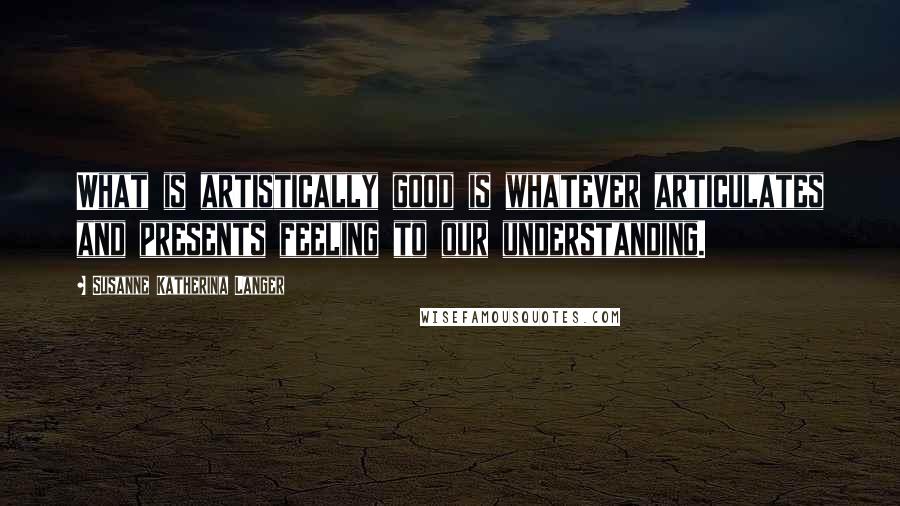 Susanne Katherina Langer Quotes: What is artistically good is whatever articulates and presents feeling to our understanding.