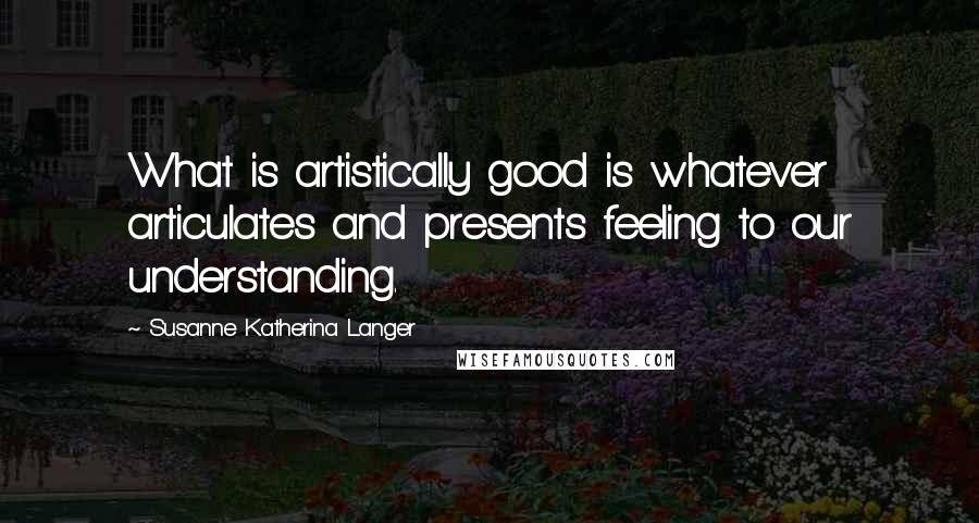 Susanne Katherina Langer Quotes: What is artistically good is whatever articulates and presents feeling to our understanding.
