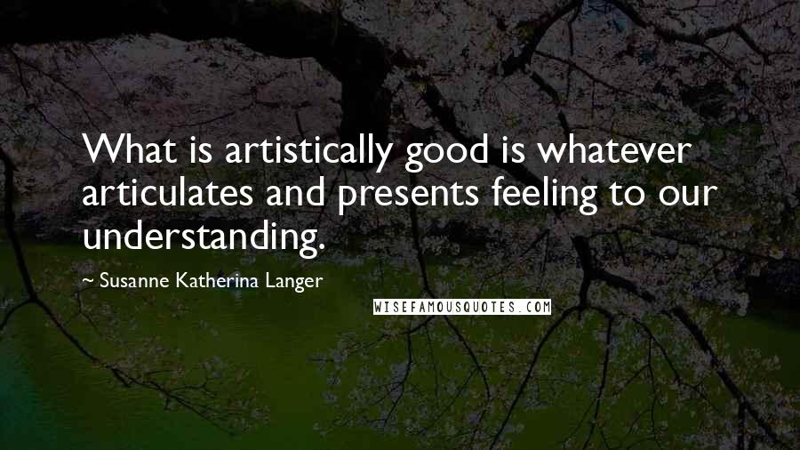 Susanne Katherina Langer Quotes: What is artistically good is whatever articulates and presents feeling to our understanding.