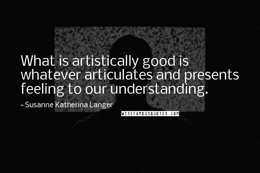 Susanne Katherina Langer Quotes: What is artistically good is whatever articulates and presents feeling to our understanding.