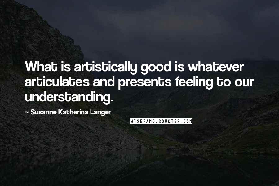 Susanne Katherina Langer Quotes: What is artistically good is whatever articulates and presents feeling to our understanding.