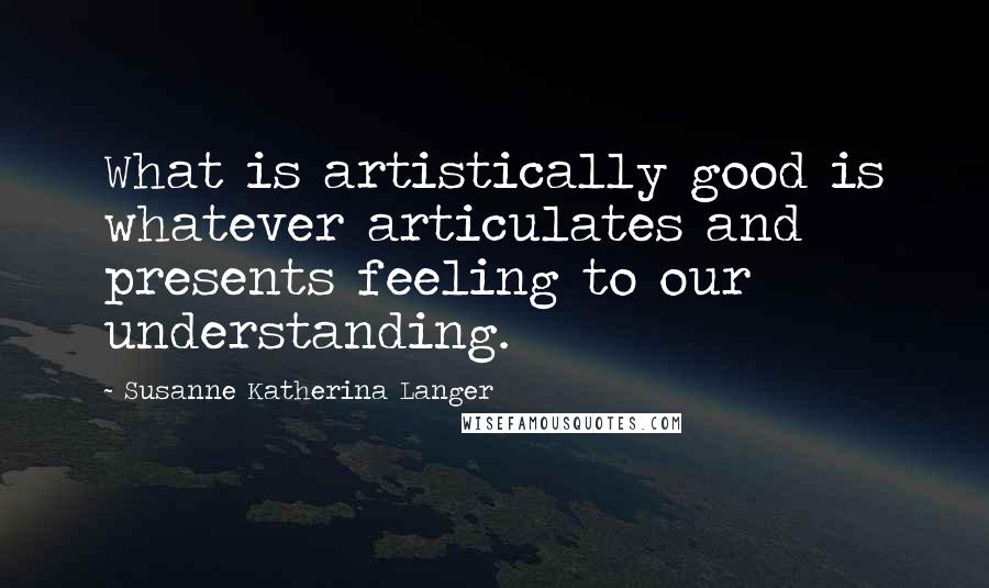 Susanne Katherina Langer Quotes: What is artistically good is whatever articulates and presents feeling to our understanding.