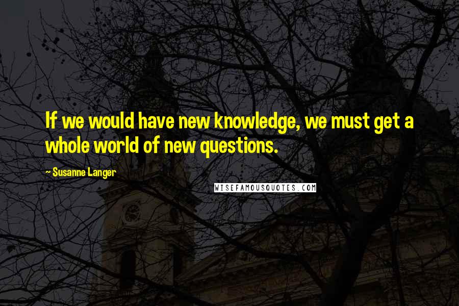 Susanne Langer Quotes: If we would have new knowledge, we must get a whole world of new questions.
