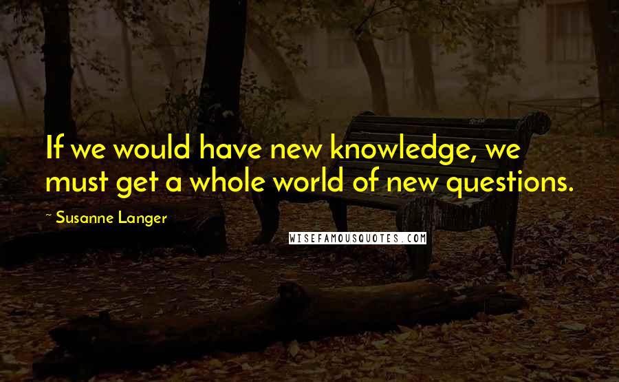 Susanne Langer Quotes: If we would have new knowledge, we must get a whole world of new questions.
