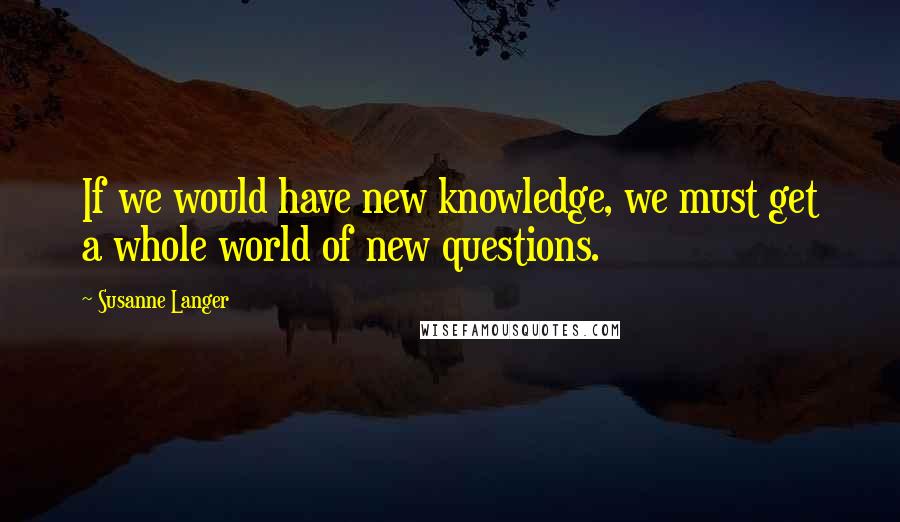 Susanne Langer Quotes: If we would have new knowledge, we must get a whole world of new questions.