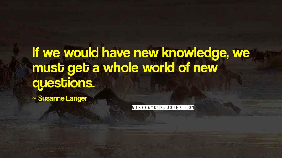 Susanne Langer Quotes: If we would have new knowledge, we must get a whole world of new questions.