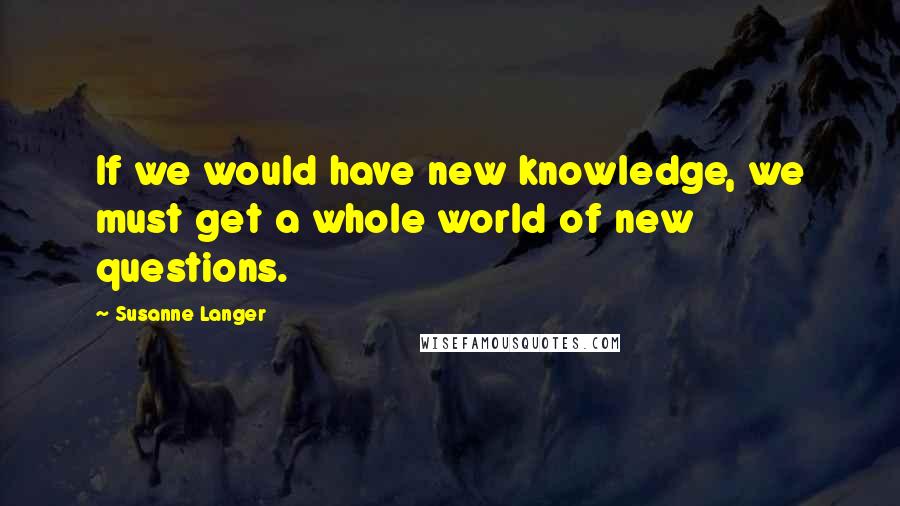 Susanne Langer Quotes: If we would have new knowledge, we must get a whole world of new questions.