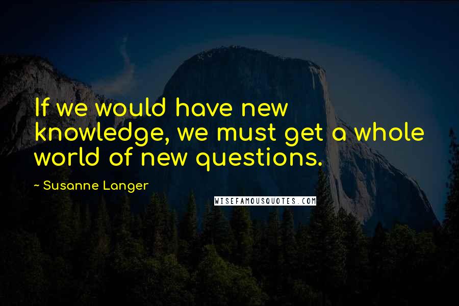 Susanne Langer Quotes: If we would have new knowledge, we must get a whole world of new questions.