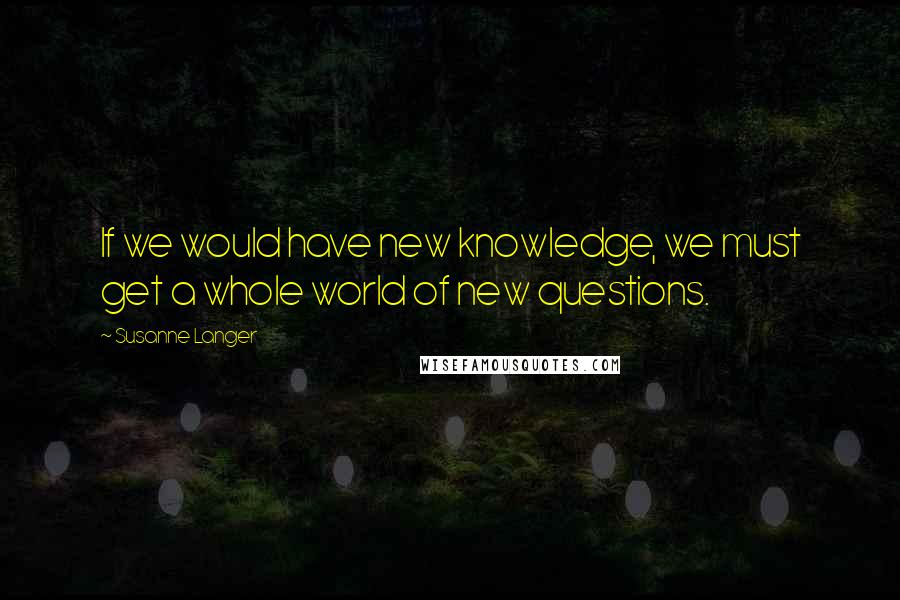 Susanne Langer Quotes: If we would have new knowledge, we must get a whole world of new questions.
