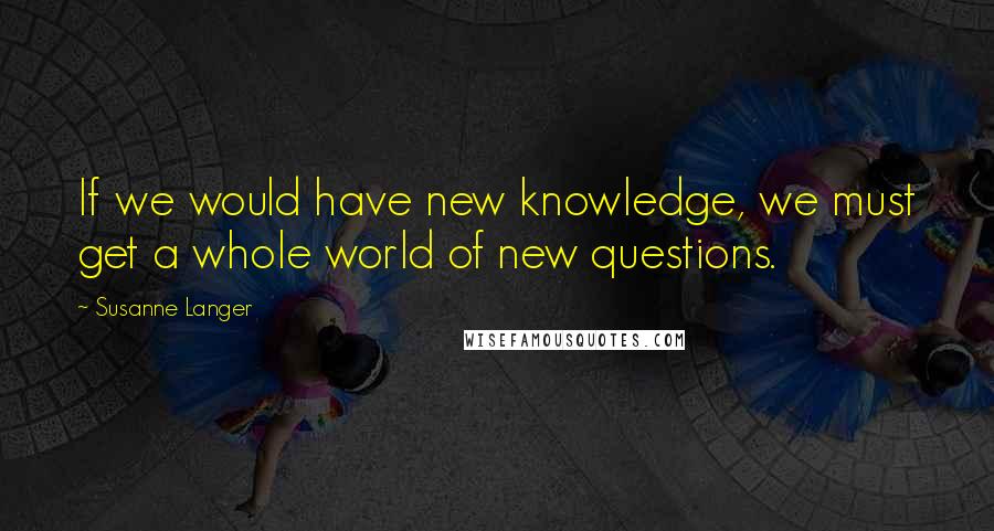 Susanne Langer Quotes: If we would have new knowledge, we must get a whole world of new questions.