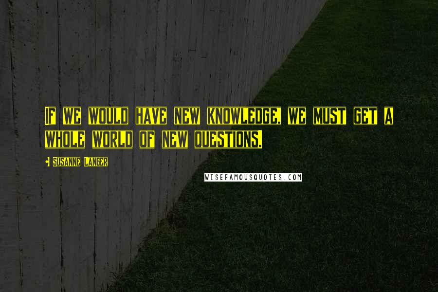 Susanne Langer Quotes: If we would have new knowledge, we must get a whole world of new questions.