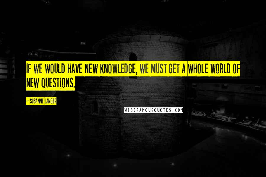 Susanne Langer Quotes: If we would have new knowledge, we must get a whole world of new questions.