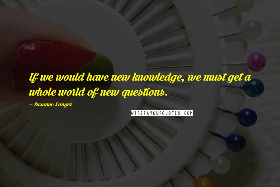 Susanne Langer Quotes: If we would have new knowledge, we must get a whole world of new questions.