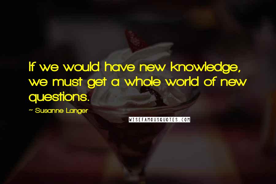 Susanne Langer Quotes: If we would have new knowledge, we must get a whole world of new questions.