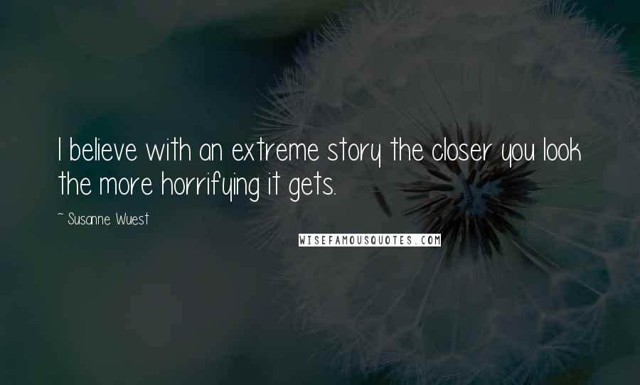 Susanne Wuest Quotes: I believe with an extreme story the closer you look the more horrifying it gets.