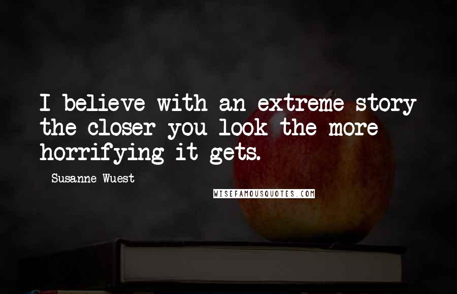 Susanne Wuest Quotes: I believe with an extreme story the closer you look the more horrifying it gets.