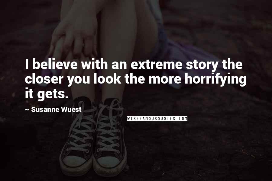 Susanne Wuest Quotes: I believe with an extreme story the closer you look the more horrifying it gets.