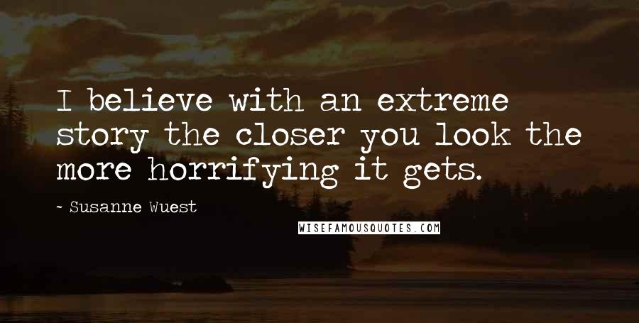 Susanne Wuest Quotes: I believe with an extreme story the closer you look the more horrifying it gets.