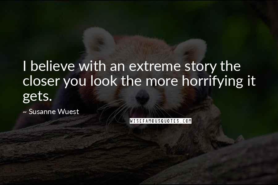 Susanne Wuest Quotes: I believe with an extreme story the closer you look the more horrifying it gets.