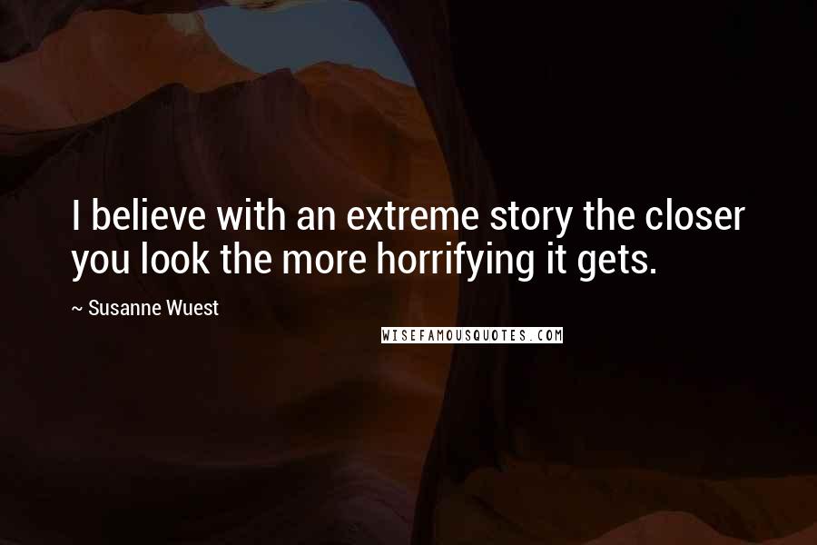 Susanne Wuest Quotes: I believe with an extreme story the closer you look the more horrifying it gets.