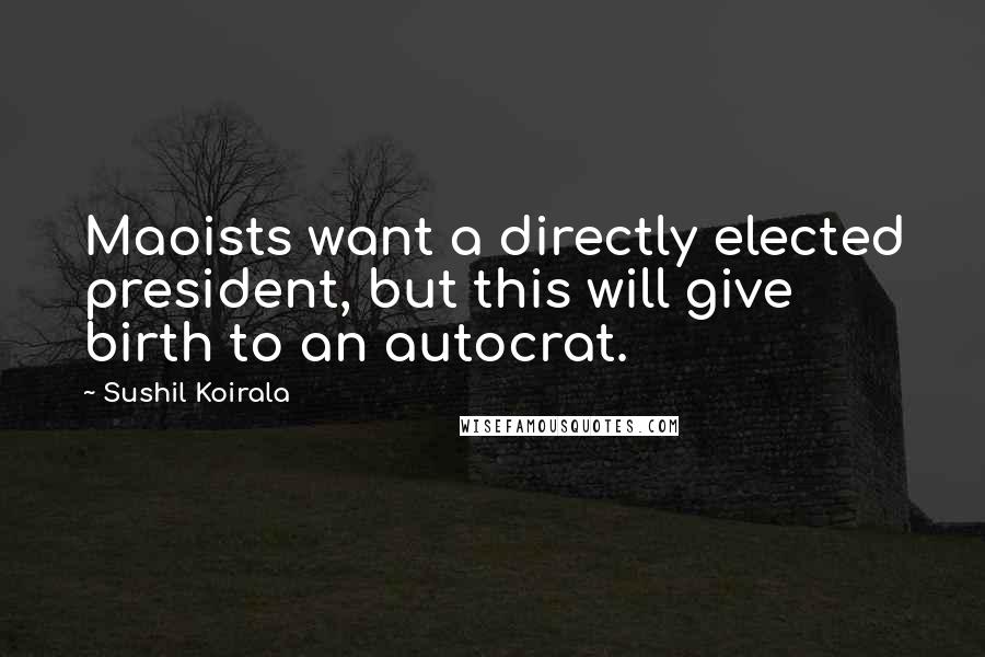 Sushil Koirala Quotes: Maoists want a directly elected president, but this will give birth to an autocrat.