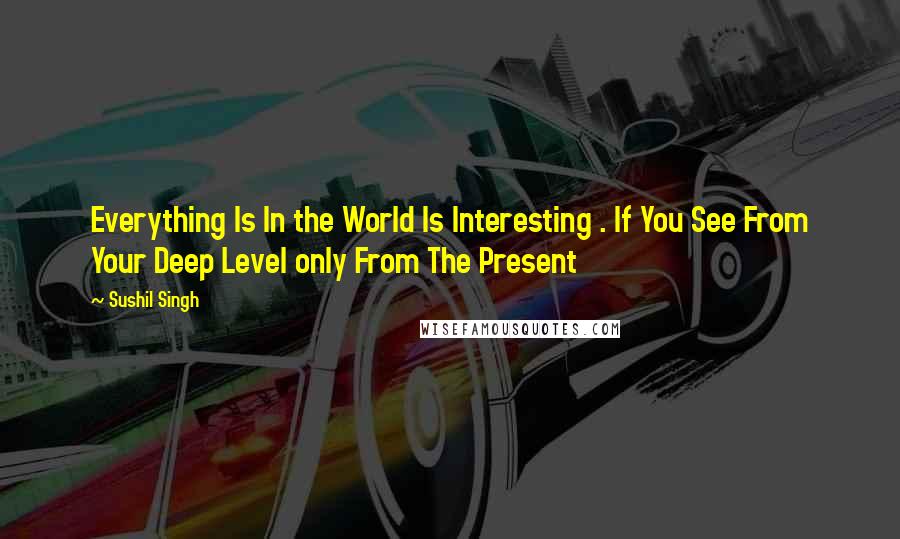 Sushil Singh Quotes: Everything Is In the World Is Interesting . If You See From Your Deep Level only From The Present