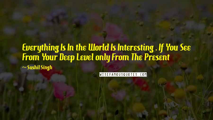 Sushil Singh Quotes: Everything Is In the World Is Interesting . If You See From Your Deep Level only From The Present