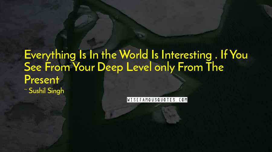 Sushil Singh Quotes: Everything Is In the World Is Interesting . If You See From Your Deep Level only From The Present