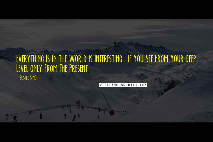 Sushil Singh Quotes: Everything Is In the World Is Interesting . If You See From Your Deep Level only From The Present