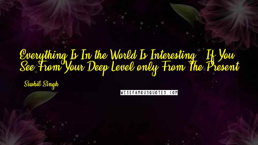 Sushil Singh Quotes: Everything Is In the World Is Interesting . If You See From Your Deep Level only From The Present