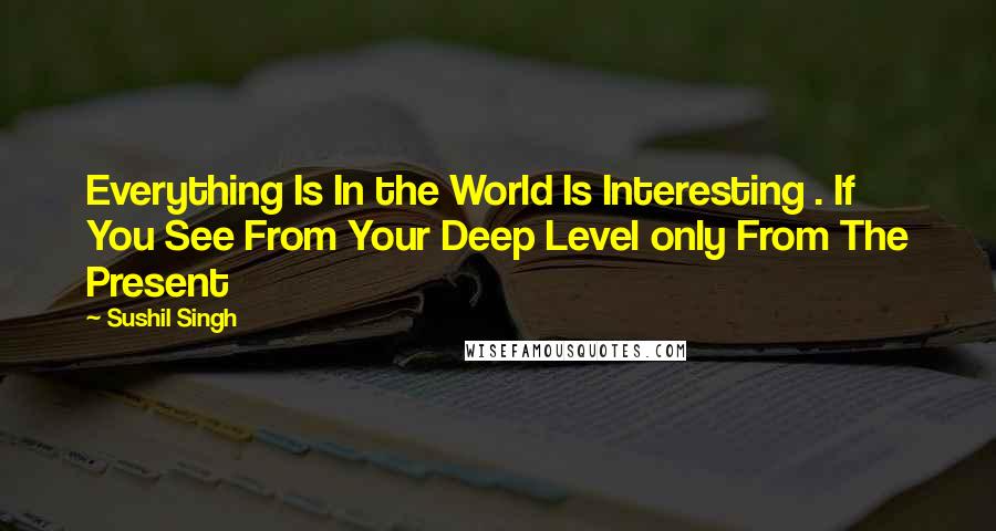 Sushil Singh Quotes: Everything Is In the World Is Interesting . If You See From Your Deep Level only From The Present