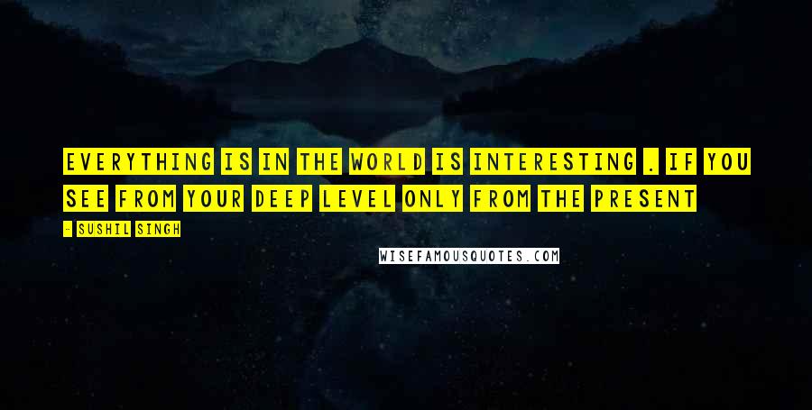 Sushil Singh Quotes: Everything Is In the World Is Interesting . If You See From Your Deep Level only From The Present