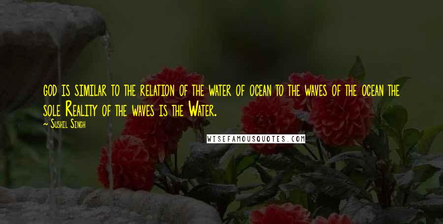 Sushil Singh Quotes: god is similar to the relation of the water of ocean to the waves of the ocean the sole Reality of the waves is the Water.