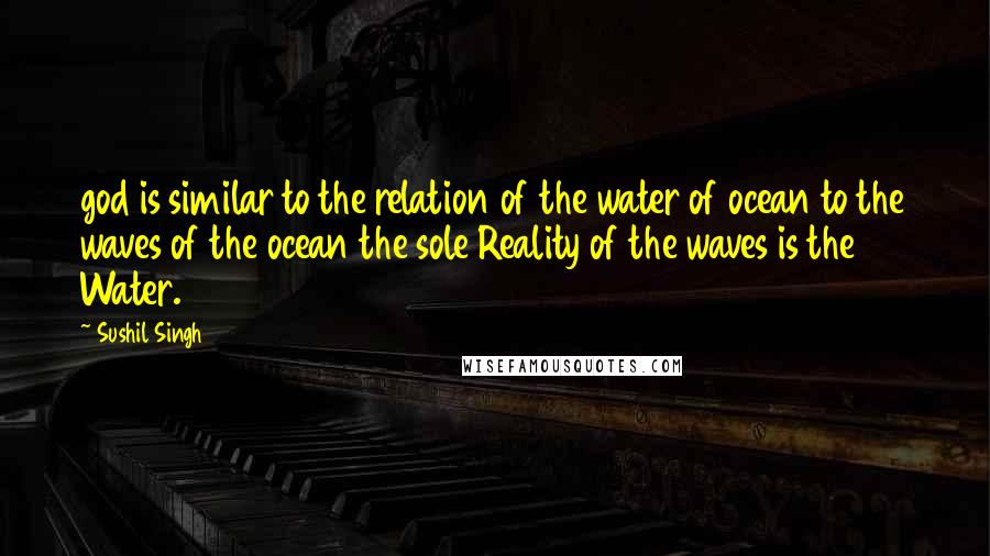 Sushil Singh Quotes: god is similar to the relation of the water of ocean to the waves of the ocean the sole Reality of the waves is the Water.