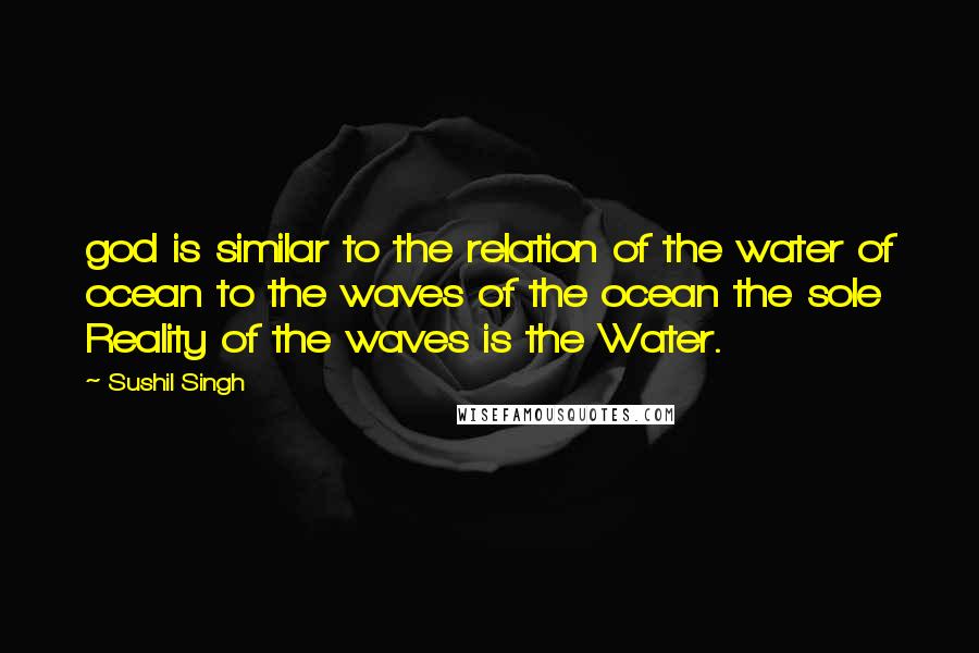 Sushil Singh Quotes: god is similar to the relation of the water of ocean to the waves of the ocean the sole Reality of the waves is the Water.