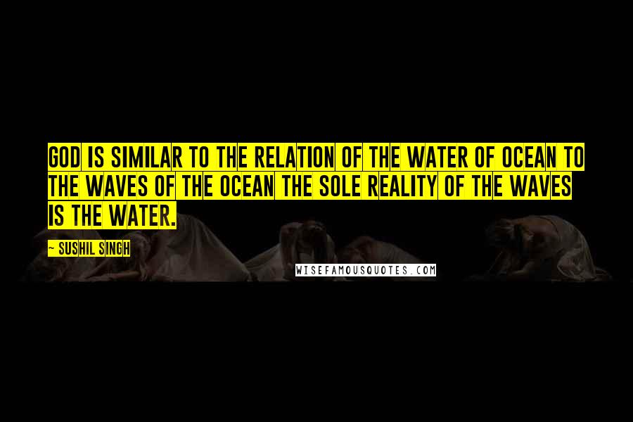 Sushil Singh Quotes: god is similar to the relation of the water of ocean to the waves of the ocean the sole Reality of the waves is the Water.