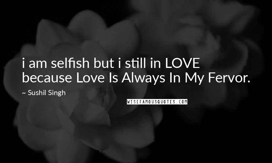Sushil Singh Quotes: i am selfish but i still in LOVE because Love Is Always In My Fervor.