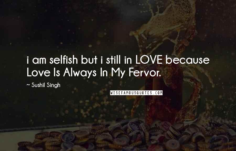 Sushil Singh Quotes: i am selfish but i still in LOVE because Love Is Always In My Fervor.