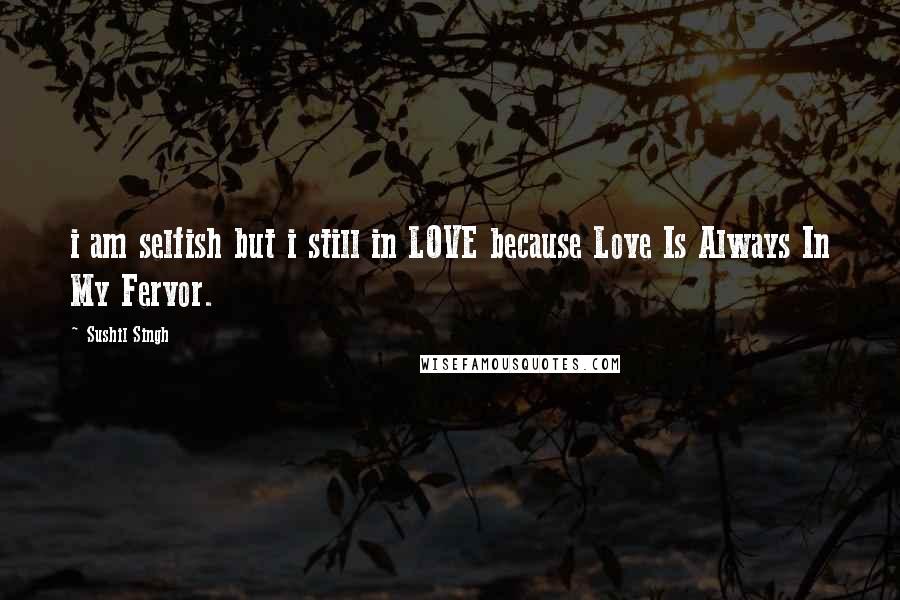 Sushil Singh Quotes: i am selfish but i still in LOVE because Love Is Always In My Fervor.
