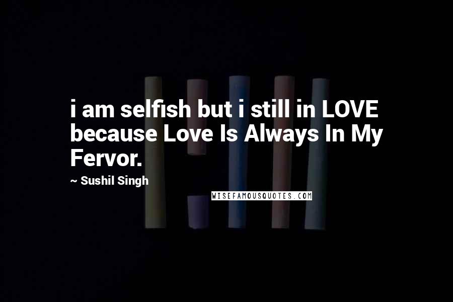 Sushil Singh Quotes: i am selfish but i still in LOVE because Love Is Always In My Fervor.