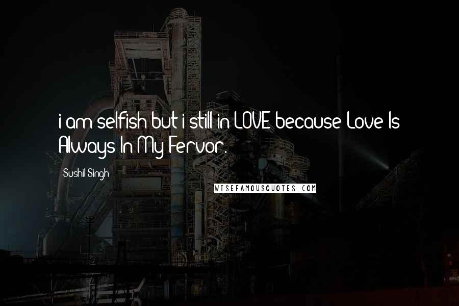 Sushil Singh Quotes: i am selfish but i still in LOVE because Love Is Always In My Fervor.
