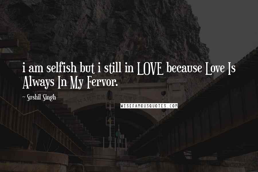 Sushil Singh Quotes: i am selfish but i still in LOVE because Love Is Always In My Fervor.