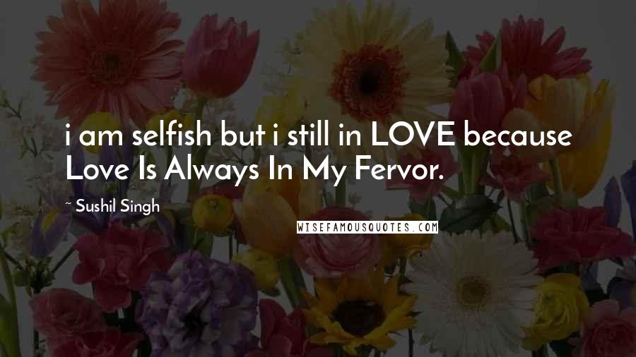 Sushil Singh Quotes: i am selfish but i still in LOVE because Love Is Always In My Fervor.