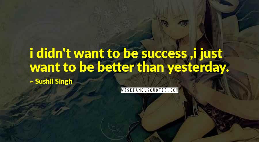 Sushil Singh Quotes: i didn't want to be success ,i just want to be better than yesterday.