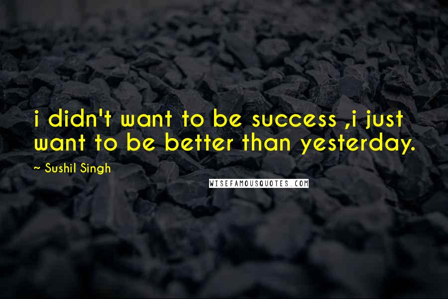 Sushil Singh Quotes: i didn't want to be success ,i just want to be better than yesterday.