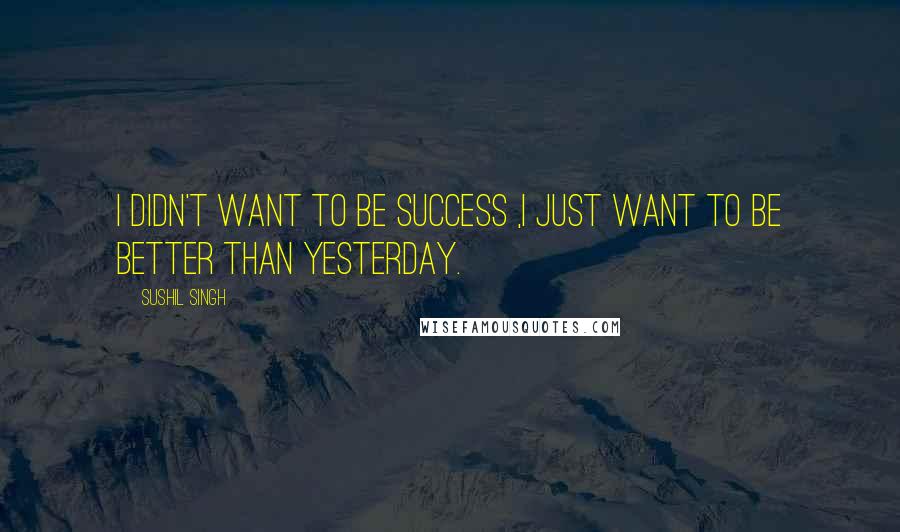 Sushil Singh Quotes: i didn't want to be success ,i just want to be better than yesterday.