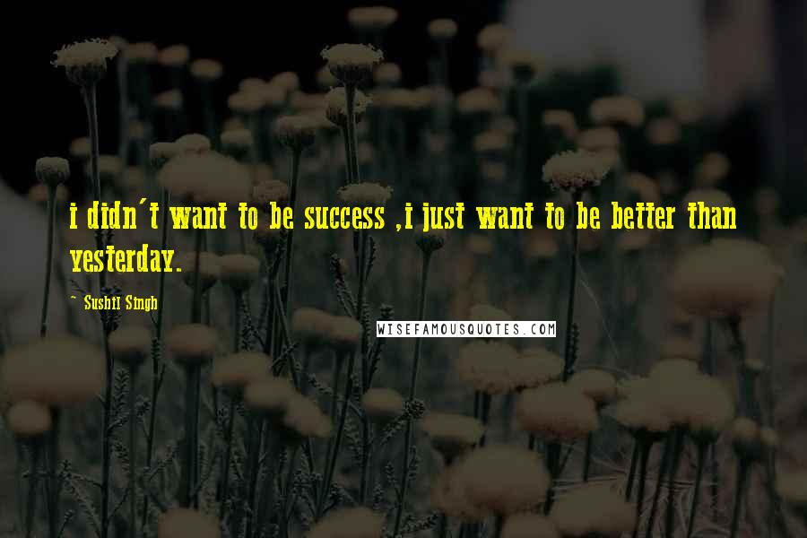 Sushil Singh Quotes: i didn't want to be success ,i just want to be better than yesterday.